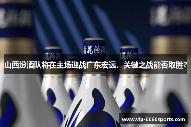 山西汾酒队将在主场迎战广东宏远，关键之战能否取胜？