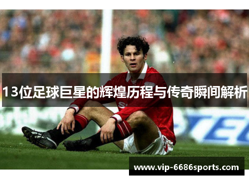13位足球巨星的辉煌历程与传奇瞬间解析
