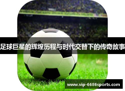 足球巨星的辉煌历程与时代交替下的传奇故事
