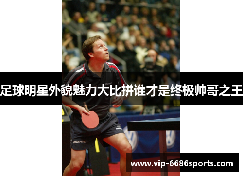 足球明星外貌魅力大比拼谁才是终极帅哥之王