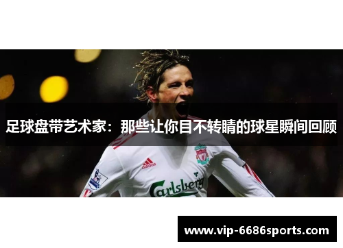 足球盘带艺术家：那些让你目不转睛的球星瞬间回顾