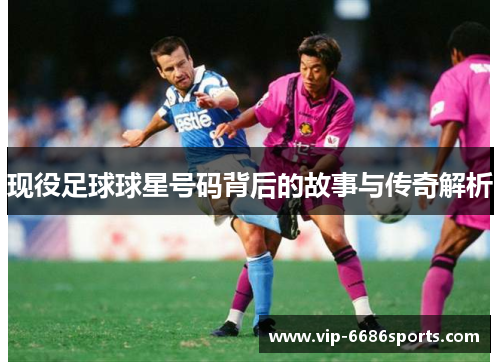 现役足球球星号码背后的故事与传奇解析