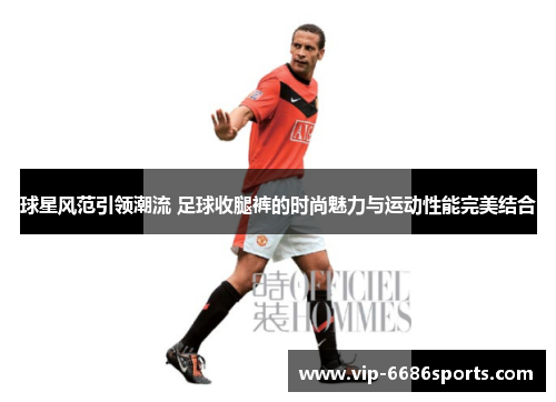 球星风范引领潮流 足球收腿裤的时尚魅力与运动性能完美结合