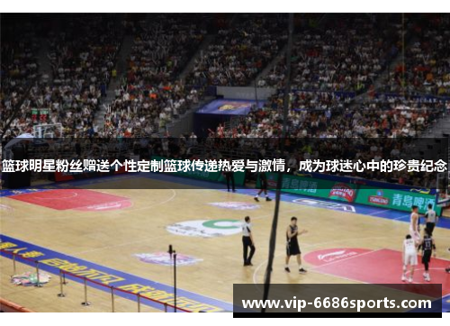 篮球明星粉丝赠送个性定制篮球传递热爱与激情，成为球迷心中的珍贵纪念