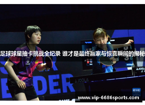 足球球星抽卡挑战全纪录 谁才是最终赢家与惊喜瞬间的揭秘