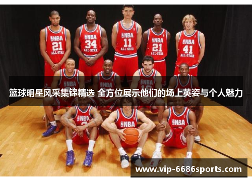 篮球明星风采集锦精选 全方位展示他们的场上英姿与个人魅力